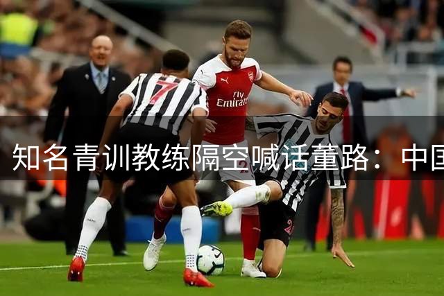 知名青训教练隔空喊话董路：中国足球缺的不是战术是格局