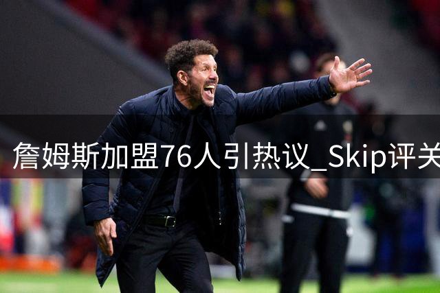 詹姆斯加盟76人引热议 Skip评关键球执行者：马克西居首 老詹仅列第八