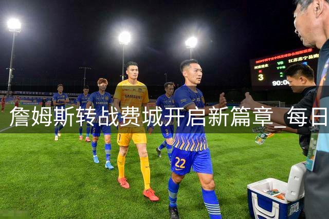 詹姆斯转战费城开启新篇章 每日直升机通勤引热议