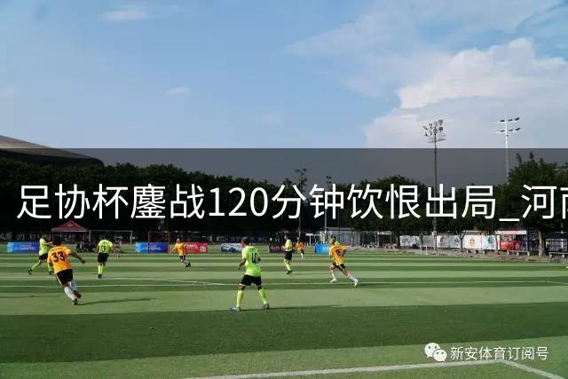 足协杯鏖战120分钟饮恨出局 河南彩陶坊队虽败犹荣展现中原血性
