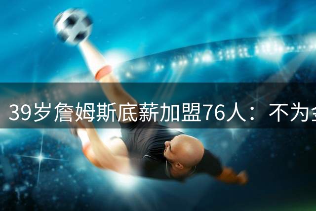 39岁詹姆斯底薪加盟76人：不为金钱只为挑战生涯终极高度