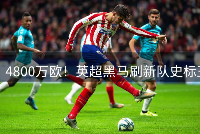 4800万欧！英超黑马刷新队史标王 今夏第十二笔重磅签约诞生
