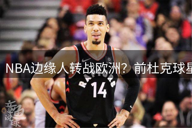 NBA边缘人转战欧洲？前杜克球星与意大利豪门展开深度谈判